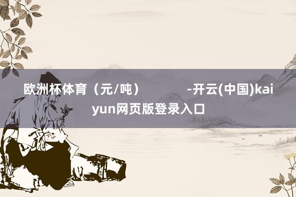 欧洲杯体育（元/吨）            -开云(中国)kaiyun网页版登录入口