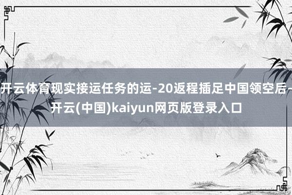 开云体育现实接运任务的运-20返程插足中国领空后-开云(中国)kaiyun网页版登录入口