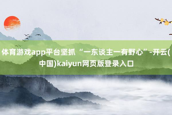 体育游戏app平台坚抓 “一东谈主一有野心”-开云(中国)kaiyun网页版登录入口