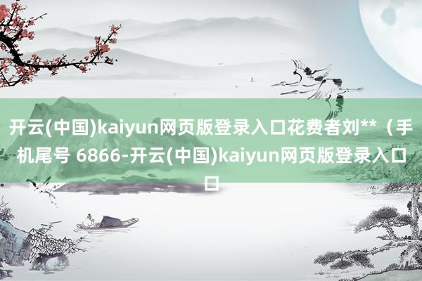 开云(中国)kaiyun网页版登录入口花费者刘**(手机尾号 6866-开云(中国)kaiyun网页版登录入口