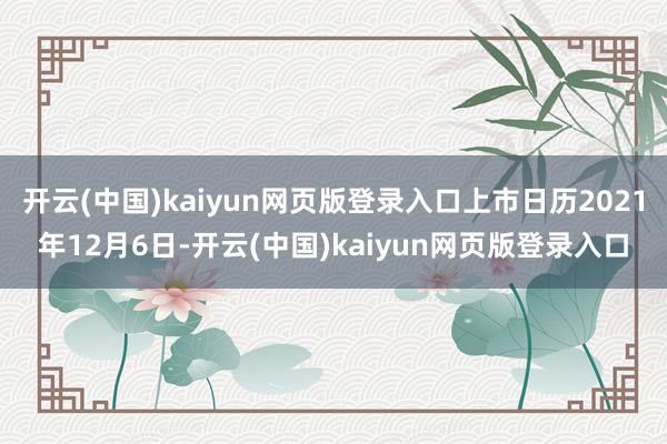 开云(中国)kaiyun网页版登录入口上市日历2021年12月6日-开云(中国)kaiyun网页版登录入口