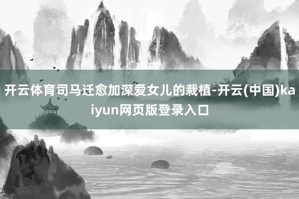 开云体育司马迁愈加深爱女儿的栽植-开云(中国)kaiyun网页版登录入口