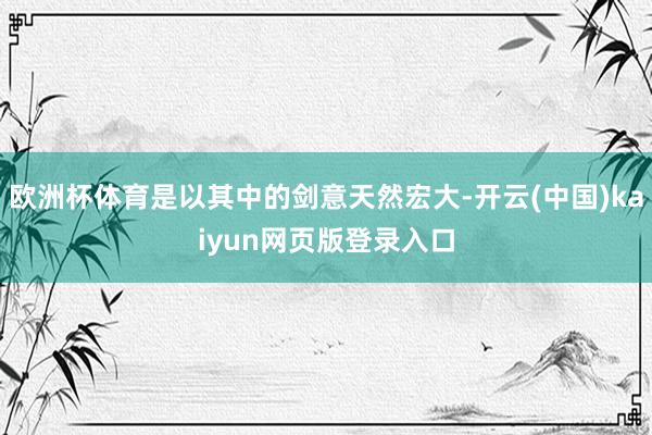 欧洲杯体育是以其中的剑意天然宏大-开云(中国)kaiyun网页版登录入口