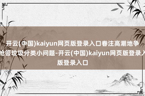 开云(中国)kaiyun网页版登录入口眷注高潮地争相抢答垃圾分类小问题-开云(中国)kaiyun网页版登录入口