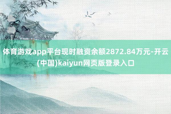 体育游戏app平台现时融资余额2872.84万元-开云(中国)kaiyun网页版登录入口