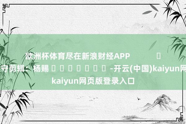 欧洲杯体育尽在新浪财经APP 职守剪辑:杨赐 -开云(中国)kaiyun网页版登录入口