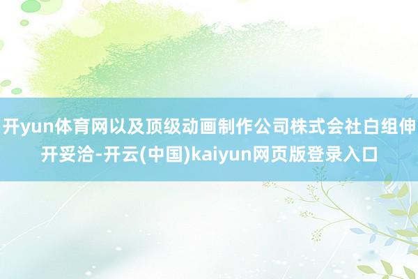 开yun体育网以及顶级动画制作公司株式会社白组伸开妥洽-开云(中国)kaiyun网页版登录入口