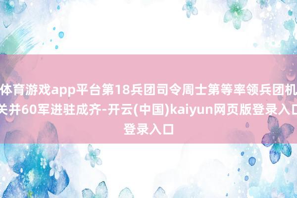 体育游戏app平台第18兵团司令周士第等率领兵团机关并60军进驻成齐-开云(中国)kaiyun网页版登录入口