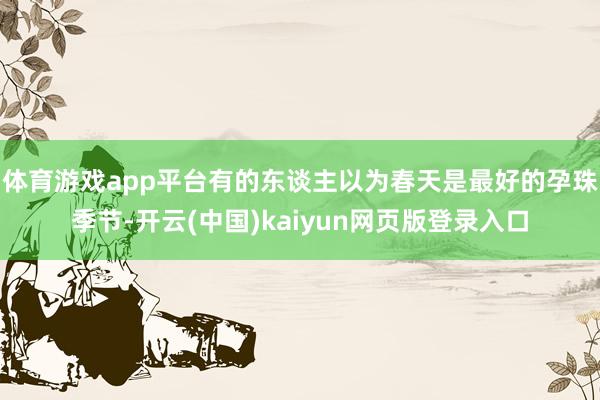 体育游戏app平台有的东谈主以为春天是最好的孕珠季节-开云(中国)kaiyun网页版登录入口