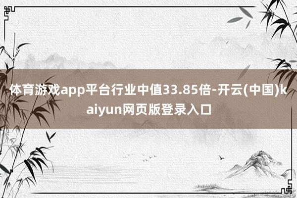 体育游戏app平台行业中值33.85倍-开云(中国)kaiyun网页版登录入口