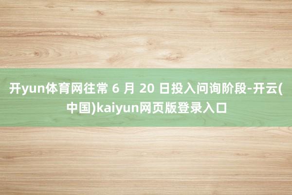 开yun体育网往常 6 月 20 日投入问询阶段-开云(中国)kaiyun网页版登录入口