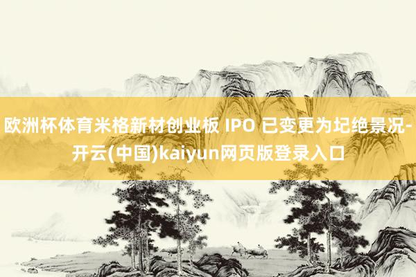 欧洲杯体育米格新材创业板 IPO 已变更为圮绝景况-开云(中国)kaiyun网页版登录入口