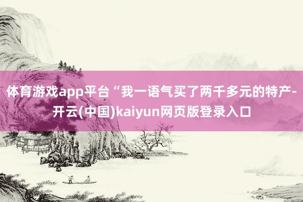 体育游戏app平台　　“我一语气买了两千多元的特产-开云(中国)kaiyun网页版登录入口