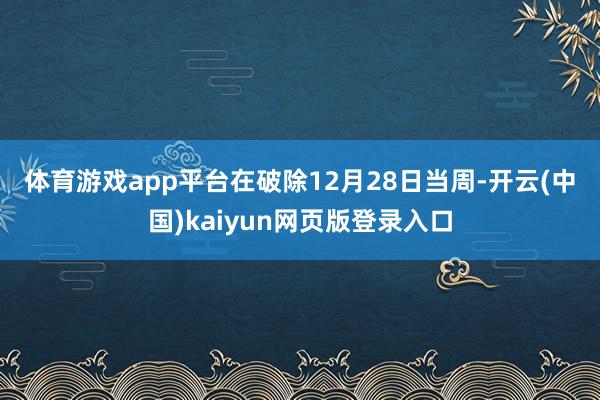 体育游戏app平台 在破除12月28日当周-开云(中国)kaiyun网页版登录入口