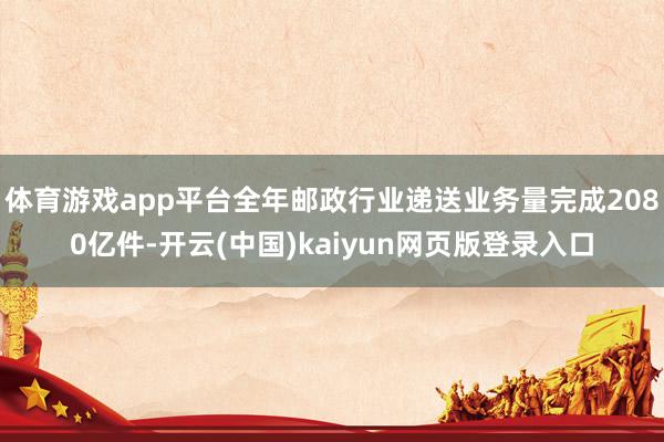 体育游戏app平台全年邮政行业递送业务量完成2080亿件-开云(中国)kaiyun网页版登录入口