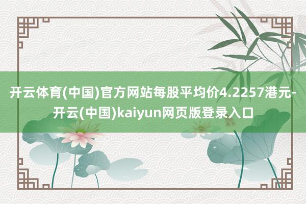 开云体育(中国)官方网站每股平均价4.2257港元-开云(中国)kaiyun网页版登录入口