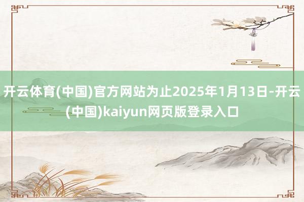 开云体育(中国)官方网站为止2025年1月13日-开云(中国)kaiyun网页版登录入口