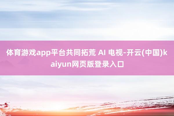 体育游戏app平台共同拓荒 AI 电视-开云(中国)kaiyun网页版登录入口