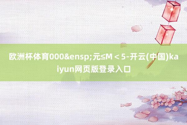 欧洲杯体育000&ensp;元≤M＜5-开云(中国)kaiyun网页版登录入口