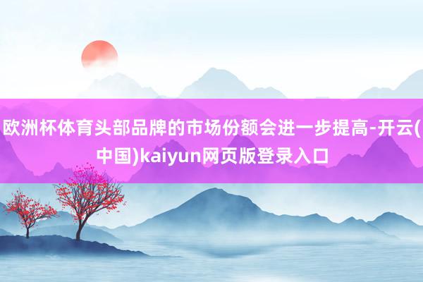欧洲杯体育头部品牌的市场份额会进一步提高-开云(中国)kaiyun网页版登录入口