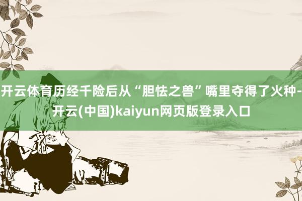 开云体育历经千险后从“胆怯之兽”嘴里夺得了火种-开云(中国)kaiyun网页版登录入口