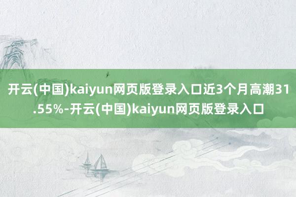 开云(中国)kaiyun网页版登录入口近3个月高潮31.55%-开云(中国)kaiyun网页版登录入口