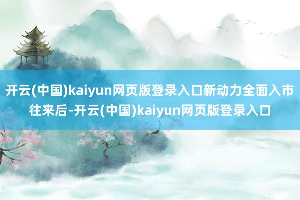 开云(中国)kaiyun网页版登录入口新动力全面入市往来后-开云(中国)kaiyun网页版登录入口