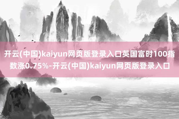 开云(中国)kaiyun网页版登录入口英国富时100指数涨0.75%-开云(中国)kaiyun网页版登录入口