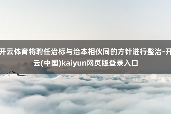 开云体育将聘任治标与治本相伙同的方针进行整治-开云(中国)kaiyun网页版登录入口