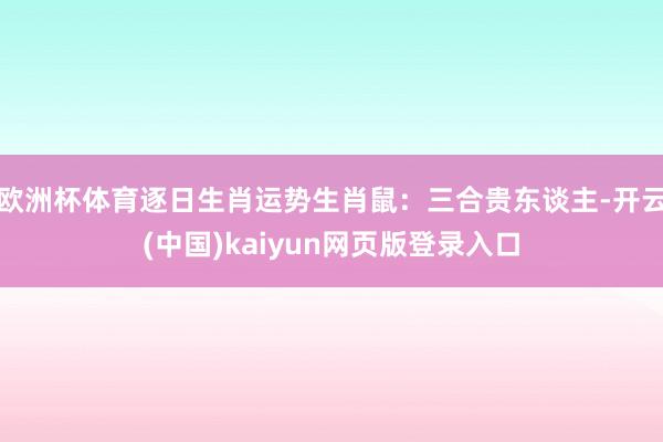 欧洲杯体育逐日生肖运势生肖鼠：三合贵东谈主-开云(中国)kaiyun网页版登录入口