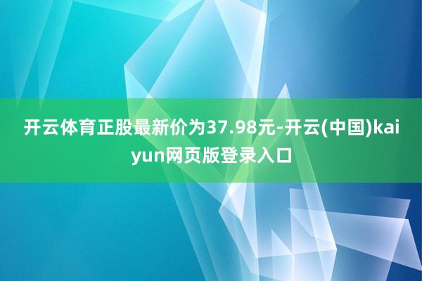 开云体育正股最新价为37.98元-开云(中国)kaiyun网页版登录入口