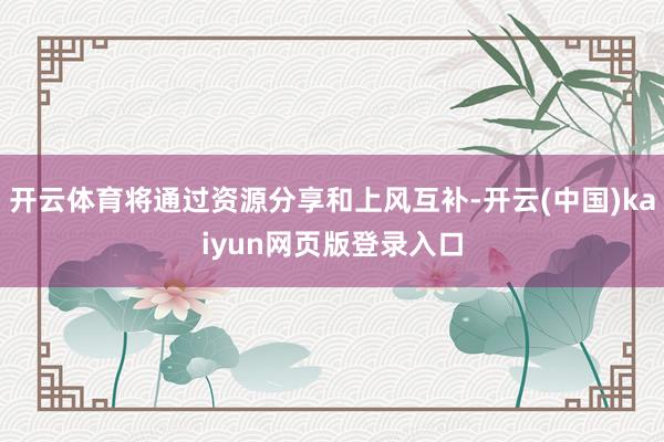 开云体育将通过资源分享和上风互补-开云(中国)kaiyun网页版登录入口