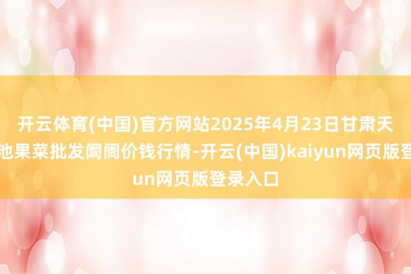 开云体育(中国)官方网站2025年4月23日甘肃天水市瀛池果菜批发阛阓价钱行情-开云(中国)kaiyun网页版登录入口