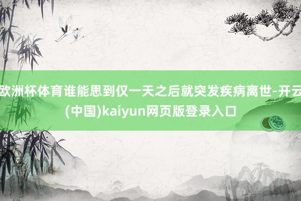 欧洲杯体育谁能思到仅一天之后就突发疾病离世-开云(中国)kaiyun网页版登录入口