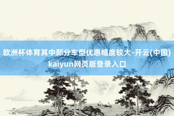 欧洲杯体育其中部分车型优惠幅度较大-开云(中国)kaiyun网页版登录入口