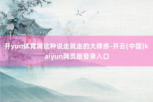 开yun体育网这种说走就走的大肆感-开云(中国)kaiyun网页版登录入口