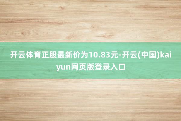 开云体育正股最新价为10.83元-开云(中国)kaiyun网页版登录入口