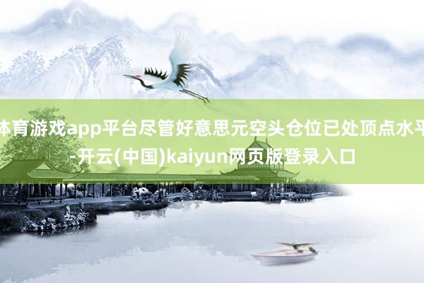 体育游戏app平台尽管好意思元空头仓位已处顶点水平-开云(中国)kaiyun网页版登录入口