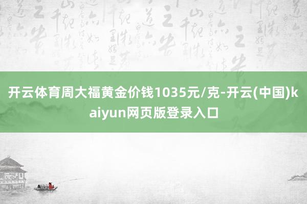 开云体育周大福黄金价钱1035元/克-开云(中国)kaiyun网页版登录入口