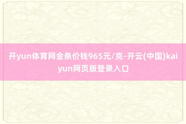 开yun体育网金条价钱965元/克-开云(中国)kaiyun网页版登录入口