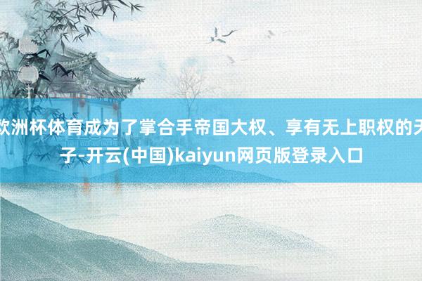 欧洲杯体育成为了掌合手帝国大权、享有无上职权的天子-开云(中国)kaiyun网页版登录入口