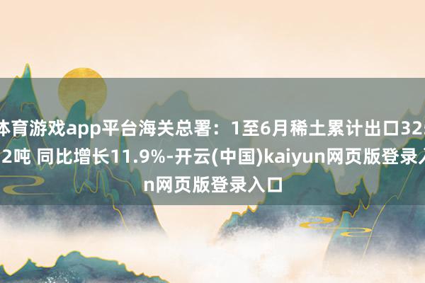 体育游戏app平台海关总署：1至6月稀土累计出口32569.2吨 同比增长11.9%-开云(中国)kaiyun网页版登录入口