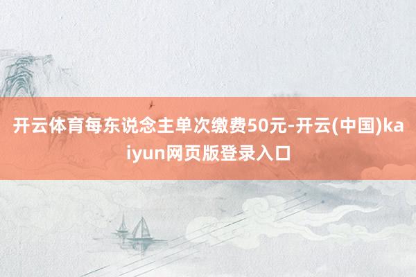 开云体育每东说念主单次缴费50元-开云(中国)kaiyun网页版登录入口