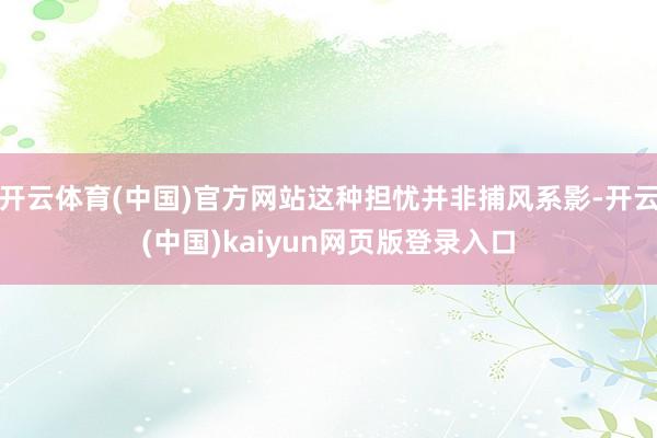 开云体育(中国)官方网站这种担忧并非捕风系影-开云(中国)kaiyun网页版登录入口