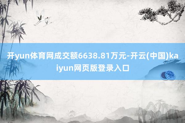 开yun体育网成交额6638.81万元-开云(中国)kaiyun网页版登录入口