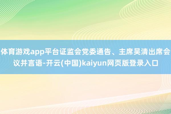 体育游戏app平台证监会党委通告、主席吴清出席会议并言语-开云(中国)kaiyun网页版登录入口
