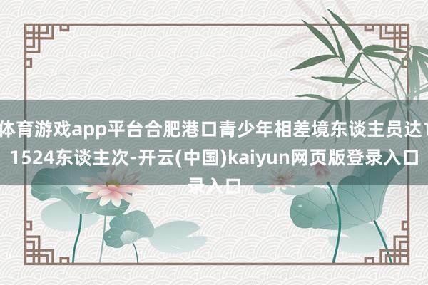 体育游戏app平台合肥港口青少年相差境东谈主员达11524东谈主次-开云(中国)kaiyun网页版登录入口