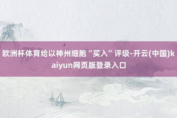 欧洲杯体育给以神州细胞“买入”评级-开云(中国)kaiyun网页版登录入口