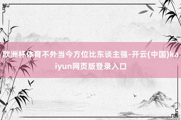 欧洲杯体育不外当今方位比东谈主强-开云(中国)kaiyun网页版登录入口