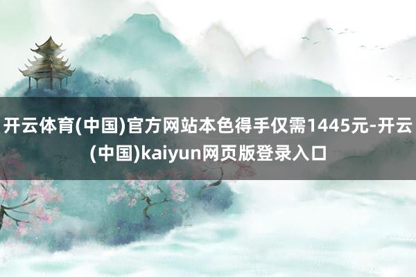 开云体育(中国)官方网站本色得手仅需1445元-开云(中国)kaiyun网页版登录入口